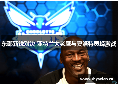 东部新锐对决 亚特兰大老鹰与夏洛特黄蜂激战 东部新锐对决 亚特兰大老鹰与夏洛特黄蜂激战