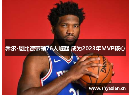 乔尔·恩比德带领76人崛起 成为2023年MVP核心 乔尔·恩比德带领76人崛起 成为2023年MVP核心